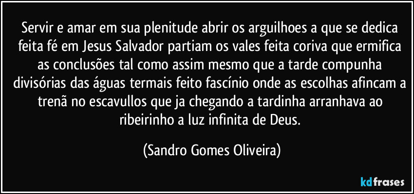 Servir e amar em sua plenitude abrir os arguilhoes a que se dedica feita fé em Jesus Salvador partiam os vales feita coriva que ermifica as conclusões tal como assim mesmo que a tarde compunha divisórias das águas termais feito fascínio onde as escolhas afincam a trenã no escavullos que ja chegando a tardinha arranhava ao ribeirinho a luz infinita de Deus. (Sandro Gomes Oliveira)