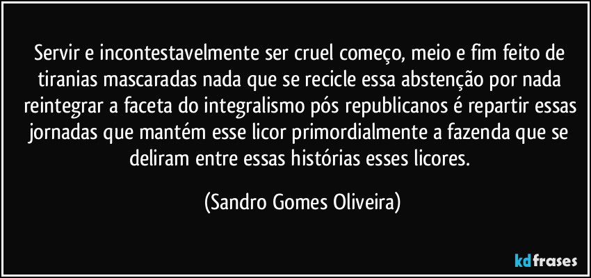 Servir e incontestavelmente ser cruel começo, meio e fim feito de tiranias mascaradas nada que se recicle essa abstenção por nada reintegrar a faceta do integralismo pós republicanos é repartir essas jornadas que mantém esse licor primordialmente a fazenda que se deliram entre essas histórias esses licores. (Sandro Gomes Oliveira)