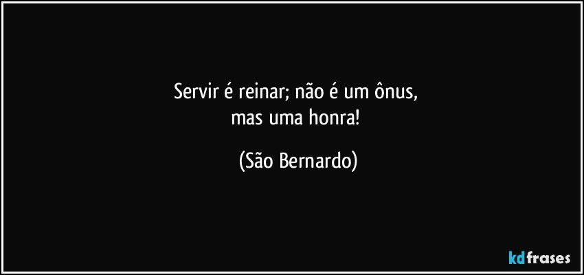 Servir é reinar; não é um ônus, 
mas uma honra! (São Bernardo)