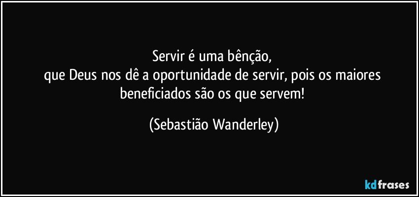 Servir é uma bênção, 
que Deus nos dê a oportunidade de servir, pois os maiores beneficiados são os que servem! (Sebastião Wanderley)