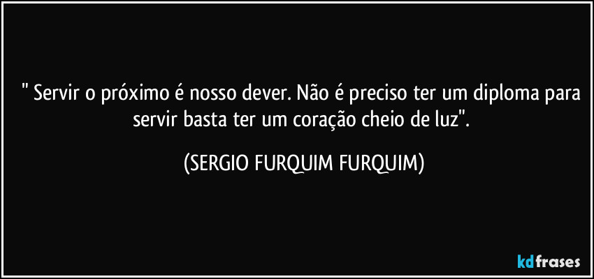 "⁠Servir o próximo é nosso dever. Não é preciso ter um diploma para servir basta ter um coração cheio de luz". (SERGIO FURQUIM FURQUIM)