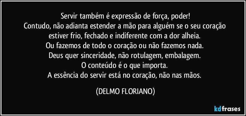 Servir também é expressão de força, poder!
Contudo, não adianta estender a mão para alguém se o seu coração estiver frio, fechado e indiferente com a dor alheia. 
Ou fazemos de todo o coração ou não fazemos nada. 
Deus quer sinceridade, não rotulagem, embalagem. 
O conteúdo é o que importa.  
A essência do servir está no coração, não nas mãos. (DELMO FLORIANO)