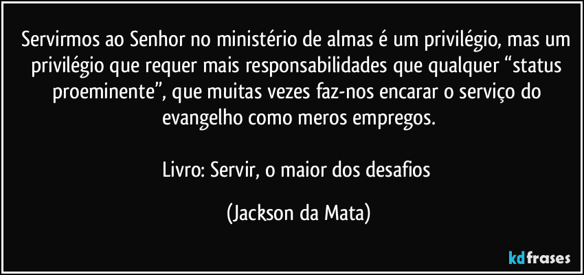 Servirmos ao Senhor no ministério de almas é um privilégio, mas um privilégio que requer mais responsabilidades que qualquer “status proeminente”, que muitas vezes faz-nos encarar o serviço do evangelho como meros empregos.

Livro: Servir, o maior dos desafios (Jackson da Mata)