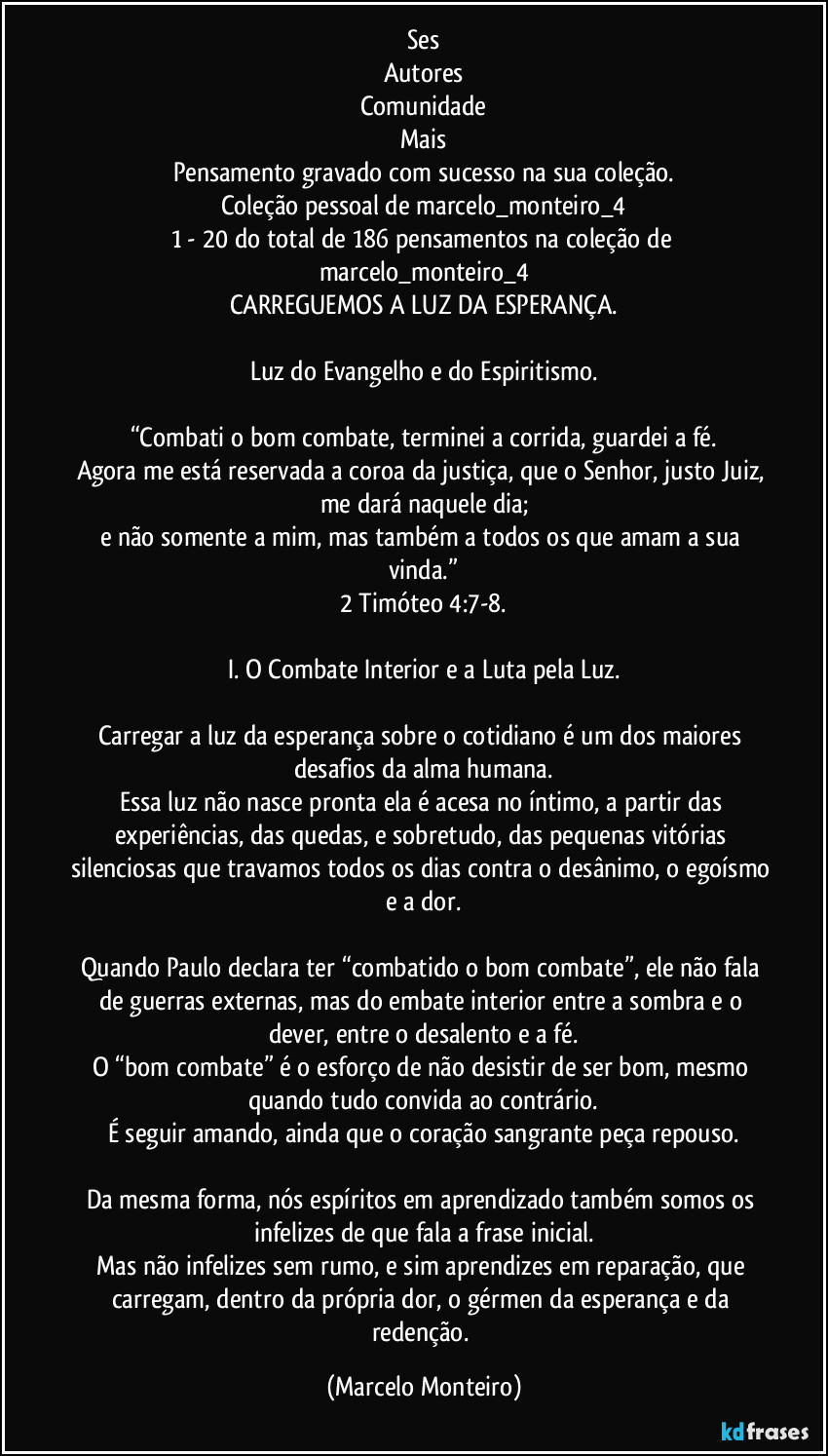 ses
Autores
Comunidade
Mais
Pensamento gravado com sucesso na sua coleção.
Coleção pessoal de marcelo_monteiro_4
1 - 20 do total de 186 pensamentos na coleção de marcelo_monteiro_4
CARREGUEMOS A LUZ DA ESPERANÇA.
Luz do Evangelho e do Espiritismo.
“Combati o bom combate, terminei a corrida, guardei a fé.
Agora me está reservada a coroa da justiça, que o Senhor, justo Juiz, me dará naquele dia;
e não somente a mim, mas também a todos os que amam a sua vinda.”
2 Timóteo 4:7-8.
I. O Combate Interior e a Luta pela Luz.
Carregar a luz da esperança sobre o cotidiano é um dos maiores desafios da alma humana.
Essa luz não nasce pronta ela é acesa no íntimo, a partir das experiências, das quedas, e sobretudo, das pequenas vitórias silenciosas que travamos todos os dias contra o desânimo, o egoísmo e a dor.
Quando Paulo declara ter “combatido o bom combate”, ele não fala de guerras externas, mas do embate interior entre a sombra e o dever, entre o desalento e a fé.
O “bom combate” é o esforço de não desistir de ser bom, mesmo quando tudo convida ao contrário.
É seguir amando, ainda que o coração sangrante peça repouso.
Da mesma forma, nós espíritos em aprendizado também somos os infelizes de que fala a frase inicial.
Mas não infelizes sem rumo, e sim aprendizes em reparação, que carregam, dentro da própria dor, o gérmen da esperança e da redenção. (Marcelo Monteiro)