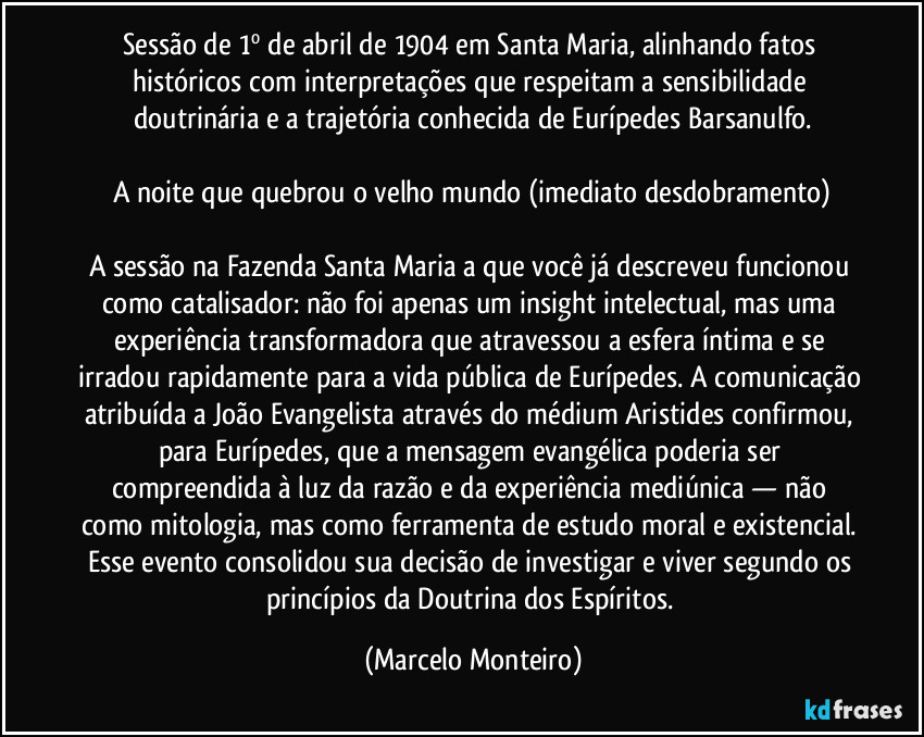 Sessão de 1º de abril de 1904 em Santa Maria, alinhando fatos históricos com interpretações que respeitam a sensibilidade doutrinária e a trajetória conhecida de Eurípedes Barsanulfo.
A noite que quebrou o velho mundo (imediato desdobramento)
A sessão na Fazenda Santa Maria a que você já descreveu  funcionou como catalisador: não foi apenas um insight intelectual, mas uma experiência transformadora que atravessou a esfera íntima e se irradou rapidamente para a vida pública de Eurípedes. A comunicação atribuída a João Evangelista através do médium Aristides confirmou, para Eurípedes, que a mensagem evangélica poderia ser compreendida à luz da razão e da experiência mediúnica — não como mitologia, mas como ferramenta de estudo moral e existencial. Esse evento consolidou sua decisão de investigar e viver segundo os princípios da Doutrina dos Espíritos. (Marcelo Monteiro)