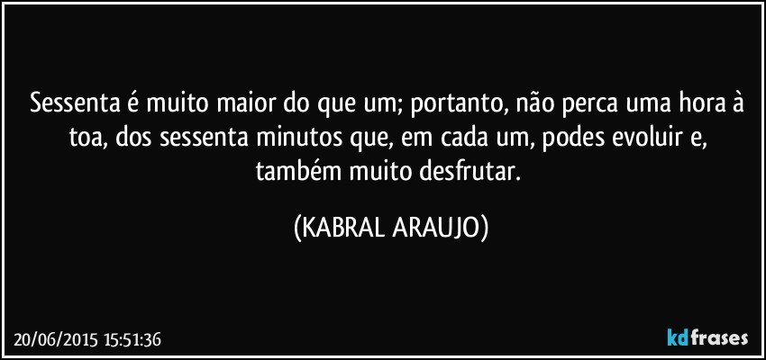 Sessenta é muito maior do que um; portanto, não perca uma hora à toa, dos sessenta minutos que, em cada um, podes evoluir e, também muito desfrutar. (KABRAL ARAUJO)