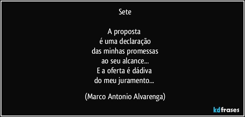 Sete

A proposta 
é uma declaração
das minhas promessas
ao seu alcance...
E a oferta é dádiva 
do meu juramento... (Marco Antonio Alvarenga)