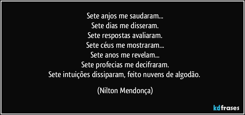 Sete anjos me saudaram...
Sete dias me disseram.
Sete respostas avaliaram.
Sete céus me mostraram...
Sete anos me revelam...
Sete profecias me decifraram.
Sete intuições dissiparam, feito nuvens de algodão. (Nilton Mendonça)