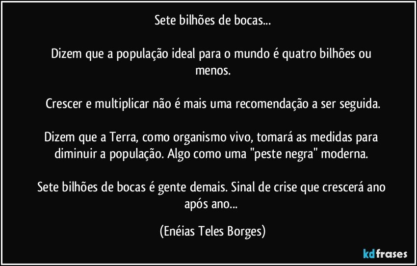 Sete bilhões de bocas...

Dizem que a população ideal para o mundo é quatro bilhões ou menos.

Crescer e multiplicar não é mais uma recomendação a ser seguida.

Dizem que a Terra, como organismo vivo, tomará as medidas para diminuir a população. Algo como uma "peste negra" moderna. 

Sete bilhões de bocas é gente demais. Sinal de crise que crescerá ano após ano... (Enéias Teles Borges)