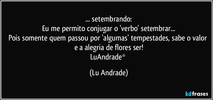 ... setembrando:
Eu me permito conjugar o 'verbo' setembrar...
Pois somente quem passou por 'algumas' tempestades, sabe o valor e a alegria de flores ser!
LuAndrade* (Lu Andrade)