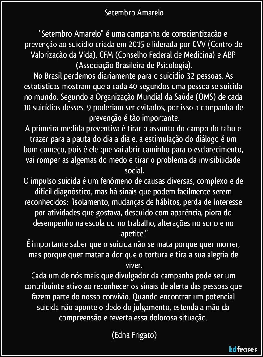 Setembro Amarelo

"Setembro Amarelo" é uma campanha de conscientização e prevenção ao suicídio criada em 2015 e liderada por CVV (Centro de Valorização da Vida), CFM (Conselho Federal de Medicina) e ABP (Associação Brasileira de Psicologia).
No Brasil perdemos diariamente para o suicídio 32 pessoas. As estatísticas mostram que a cada 40 segundos uma pessoa se suicida no mundo. Segundo a Organização Mundial da Saúde (OMS) de cada 10 suicídios desses, 9 poderiam ser evitados, por isso a campanha de prevenção é tão importante.
A primeira medida preventiva é tirar o assunto do campo do tabu e trazer para a pauta do dia a dia e, a estimulação do diálogo é um bom começo, pois é ele que vai abrir caminho para o esclarecimento, vai romper as algemas do medo e tirar o problema da invisibilidade social.
O impulso suicida é um fenômeno de causas diversas, complexo e de difícil diagnóstico, mas há sinais que podem facilmente serem reconhecidos: "isolamento, mudanças de hábitos, perda de interesse por atividades que gostava, descuido com aparência, piora do desempenho na escola ou no trabalho, alterações no sono e no apetite."
É importante saber que o suicida não se mata porque quer morrer, mas porque quer matar a dor que o tortura e tira a sua alegria de viver.
Cada um de nós mais que divulgador da campanha pode ser um contribuinte ativo ao reconhecer os sinais de alerta das pessoas que fazem parte do nosso convívio. Quando encontrar um potencial suicida não aponte o dedo do julgamento, estenda a mão da compreensão e reverta essa dolorosa situação. (Edna Frigato)