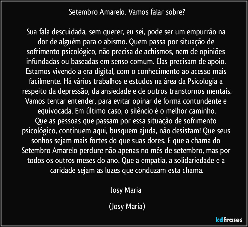 Setembro Amarelo. Vamos falar sobre?

Sua fala descuidada, sem querer, eu sei, pode ser um empurrão na dor de alguém para o abismo. Quem passa por situação de sofrimento psicológico, não precisa de achismos, nem de opiniões infundadas ou baseadas em senso comum. Elas precisam de apoio. Estamos vivendo a era digital, com o conhecimento ao acesso mais facilmente. Há vários trabalhos e estudos na área da Psicologia a respeito da depressão, da ansiedade e de outros transtornos mentais.
Vamos tentar entender, para evitar opinar de forma contundente e equivocada. Em último caso, o silêncio é o melhor caminho.
Que as pessoas que passam por essa situação de sofrimento psicológico, continuem aqui, busquem ajuda, não desistam! Que seus sonhos sejam mais fortes do que suas dores. E que a chama do Setembro Amarelo perdure não apenas no mês de setembro, mas por todos os outros meses do ano. Que a empatia, a solidariedade e a caridade sejam as luzes que conduzam esta chama.

Josy Maria (Josy Maria)