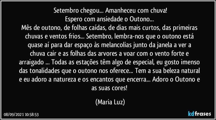 Setembro chegou... Amanheceu com chuva!
Espero com ansiedade o Outono... 
Mês de outono, de folhas caídas, de dias mais curtos, das primeiras chuvas e ventos frios...  Setembro, lembra-nos que o outono está quase aí para dar espaço às melancolias  junto da janela a ver a chuva cair e as folhas das arvores a voar com o vento forte e arraigado ... Todas as estações têm algo de especial, eu gosto imenso das tonalidades que o outono nos oferece... Tem a sua beleza natural e eu adoro a natureza e os encantos que encerra... Adoro o Outono e as suas cores! (Maria Luz)