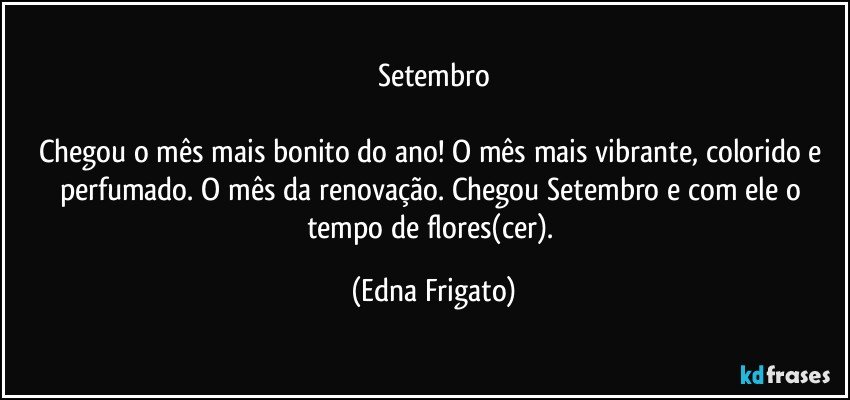 Setembro

Chegou o mês mais bonito do ano! O mês mais vibrante, colorido e perfumado. O mês da renovação. Chegou Setembro e com ele o tempo de flores(cer). (Edna Frigato)