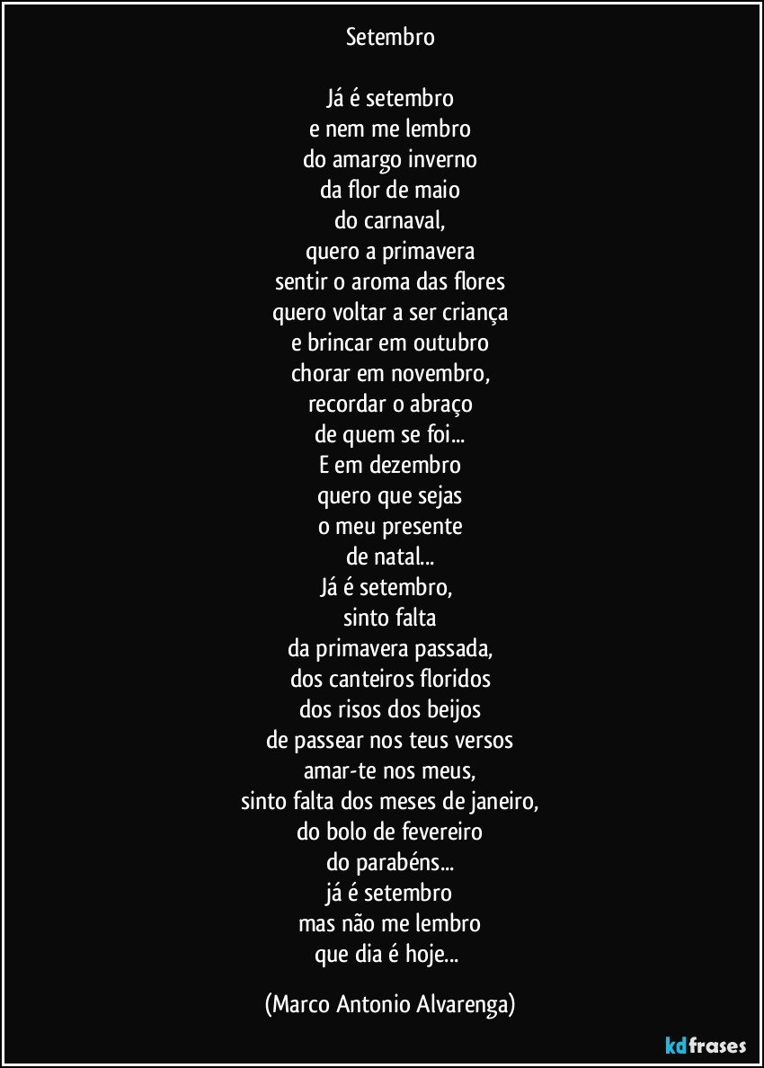 Setembro

Já é setembro
e nem me lembro
do amargo inverno
da flor de maio
do carnaval,
quero a primavera
sentir o aroma das flores
quero voltar a ser criança
e brincar em outubro
chorar em novembro,
recordar o abraço
de quem se foi...
E em dezembro
quero que sejas
o meu presente
de natal...
Já é setembro, 
sinto falta
da primavera passada,
dos canteiros floridos
dos risos dos beijos
de passear nos teus versos
amar-te nos meus,
sinto falta dos meses  de janeiro,
do bolo de fevereiro
do parabéns...
já é setembro
mas não me lembro
que dia é hoje... (Marco Antonio Alvarenga)