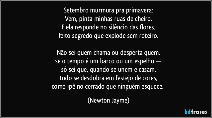Setembro murmura pra primavera:
Vem, pinta minhas ruas de cheiro.
E ela responde no silêncio das flores,
feito segredo que explode sem roteiro.

Não sei quem chama ou desperta quem,
se o tempo é um barco ou um espelho —
só sei que, quando se unem e casam,
tudo se desdobra em festejo de cores,
como ipê no cerrado que ninguém esquece. (Newton Jayme)