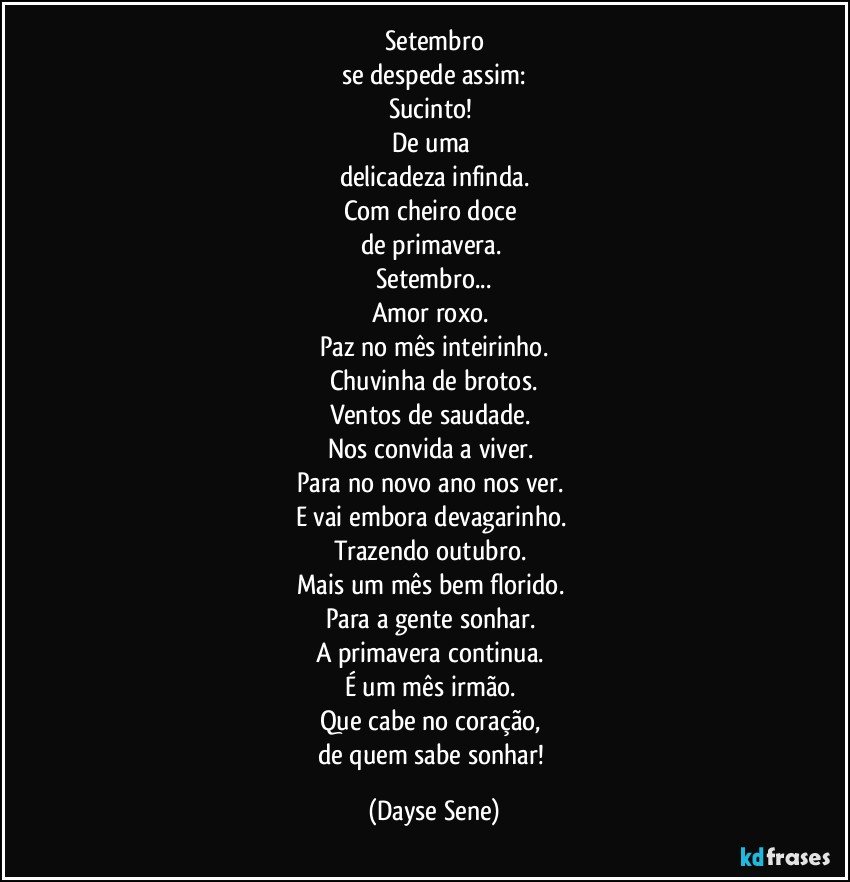 Setembro
se despede assim:
Sucinto! 
De uma 
delicadeza infinda.
Com cheiro doce 
de primavera. 
Setembro...
Amor roxo. 
Paz no mês inteirinho.
Chuvinha de brotos.
Ventos de saudade. 
Nos convida a viver. 
Para no novo ano nos ver. 
E vai embora devagarinho. 
Trazendo outubro. 
Mais um mês bem florido. 
Para a gente sonhar. 
A primavera continua. 
É um mês irmão. 
Que cabe no coração, 
de quem sabe sonhar! (Dayse Sene)