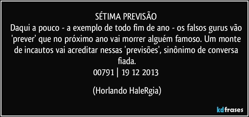 SÉTIMA PREVISÃO 
Daqui a pouco - a exemplo de todo fim de ano - os falsos gurus vão 'prever' que no próximo ano vai morrer alguém famoso. Um monte de incautos vai acreditar nessas 'previsões', sinônimo de conversa fiada.
00791 | 19/12/2013 (Horlando HaleRgia)