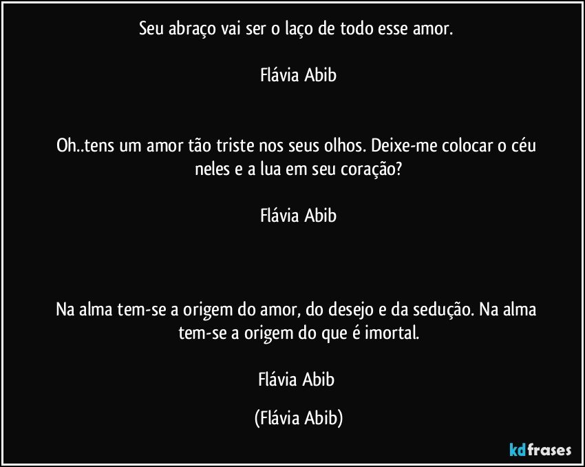 Seu abraço vai ser o laço de todo esse amor. 

Flávia Abib


Oh..tens um amor tão triste nos seus olhos. Deixe-me colocar o céu neles e a lua em seu coração?

Flávia Abib



Na alma tem-se a origem do amor, do desejo e da sedução. Na alma tem-se a origem do que é imortal.

Flávia Abib (Flávia Abib)