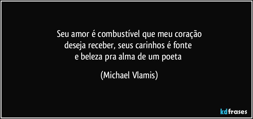 Seu amor é combustível que meu coração
deseja receber, seus carinhos é fonte 
e beleza pra alma de um poeta (Michael Vlamis)