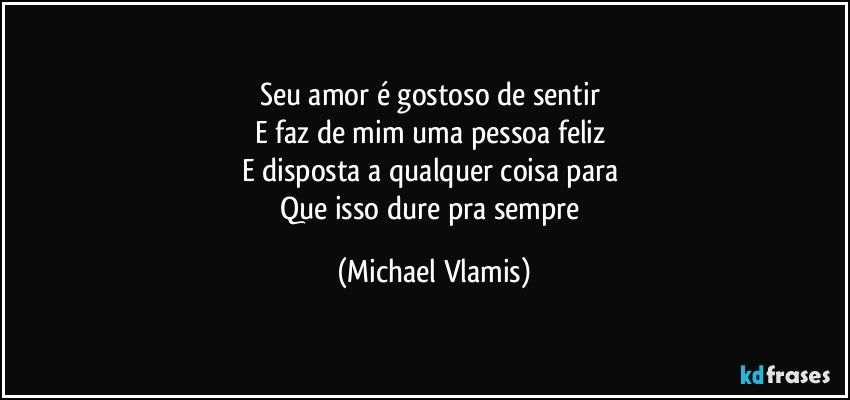 Seu amor é gostoso de sentir 
E faz de mim uma pessoa feliz 
E disposta a qualquer coisa para 
Que isso dure pra sempre (Michael Vlamis)