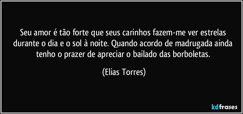 Seu amor é tão forte que seus carinhos fazem-me ver estrelas durante o dia e o sol à noite. Quando acordo de madrugada ainda tenho o prazer de apreciar o bailado das borboletas. (Elias Torres)