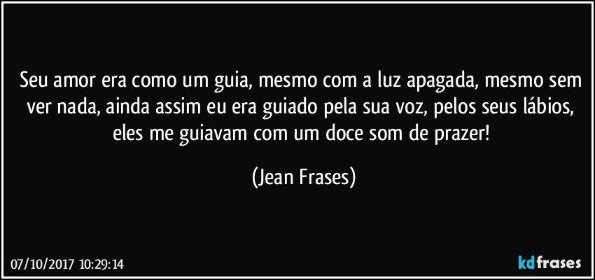 Seu amor era como um guia, mesmo com a luz apagada, mesmo sem ver nada, ainda assim eu era guiado pela sua voz, pelos seus lábios, eles me guiavam com um doce som de prazer! (Jean Frases)