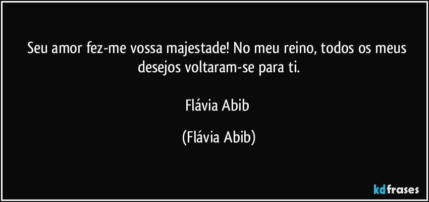 Seu amor fez-me vossa majestade! No meu reino, todos os meus desejos voltaram-se para ti.

Flávia Abib (Flávia Abib)