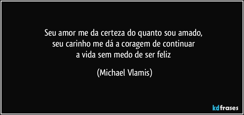 Seu amor me da certeza do quanto sou amado, 
seu carinho me dá a coragem de continuar 
a vida sem medo de ser feliz (Michael Vlamis)