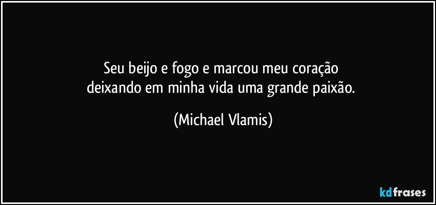 Seu beijo e fogo e marcou meu coração 
deixando em minha vida uma grande paixão. (Michael Vlamis)