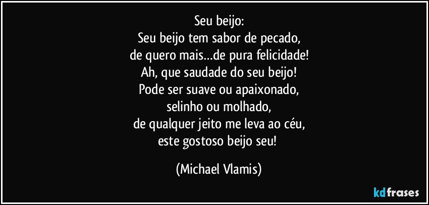 Seu beijo:
Seu beijo tem sabor de pecado,
de quero mais…de pura felicidade!
Ah, que saudade do seu beijo!
Pode ser suave ou apaixonado,
selinho ou molhado,
de qualquer jeito me leva ao céu,
este gostoso beijo seu! (Michael Vlamis)