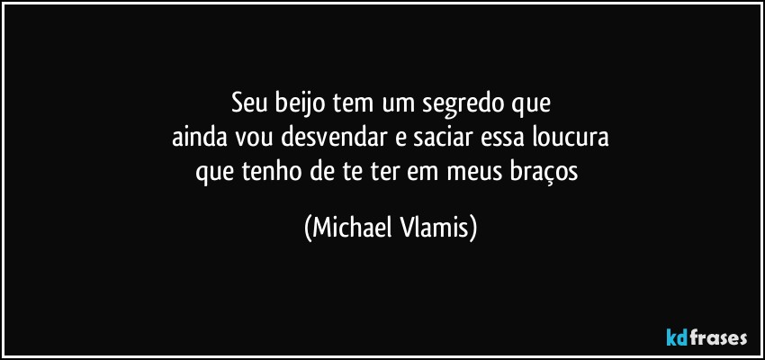 Seu beijo tem um segredo que
ainda vou desvendar e saciar essa loucura
que tenho de te ter em meus braços (Michael Vlamis)