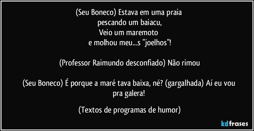 (Seu Boneco) Estava em uma praia 
pescando um baiacu,
Veio um maremoto 
e molhou meu...s "joelhos"!

(Professor Raimundo desconfiado) Não rimou

(Seu Boneco) É porque a maré tava baixa, né? (gargalhada) Aí eu vou pra galera! (Textos de programas de humor)