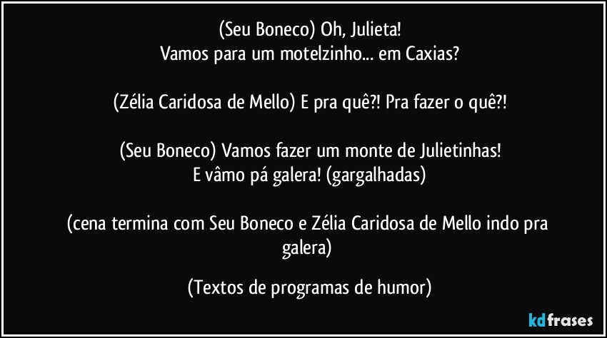 (Seu Boneco) Oh, Julieta!
Vamos para um motelzinho... em Caxias?

(Zélia Caridosa de Mello) E pra quê?! Pra fazer o quê?!

(Seu Boneco) Vamos fazer um monte de Julietinhas!
E vâmo pá galera! (gargalhadas)

(cena termina com Seu Boneco e Zélia Caridosa de Mello indo pra galera) (Textos de programas de humor)