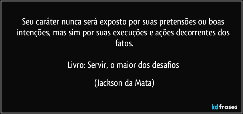 Seu caráter nunca será exposto por suas pretensões ou boas intenções, mas sim por suas execuções e ações decorrentes dos fatos.

Livro: Servir, o maior dos desafios (Jackson da Mata)