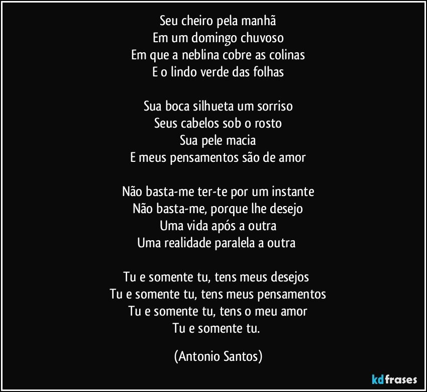 Seu cheiro pela manhã
Em um domingo chuvoso
Em que a neblina cobre as colinas
E o lindo verde das folhas

Sua boca silhueta um sorriso
Seus cabelos sob o rosto
Sua pele macia
E meus pensamentos são de amor

Não basta-me ter-te por um instante
Não basta-me, porque lhe desejo
Uma vida após a outra
Uma realidade paralela a outra 

Tu e somente tu, tens meus desejos 
Tu e somente tu, tens  meus pensamentos
Tu e somente tu, tens o meu amor
Tu e somente tu. (Antonio Santos)