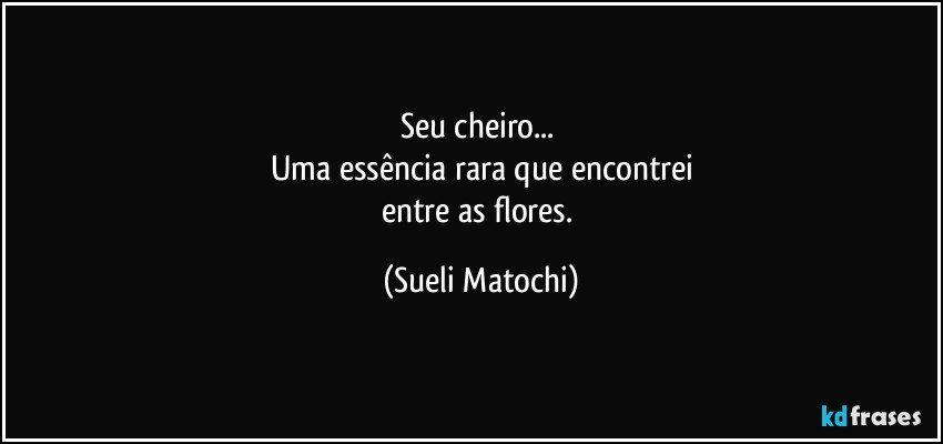 Seu cheiro... 
Uma essência rara que encontrei
entre as flores. (Sueli Matochi)