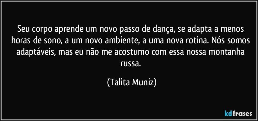 Seu corpo aprende um novo passo de dança, se adapta a menos horas de sono, a um novo ambiente, a uma nova rotina. Nós somos adaptáveis, mas eu não me acostumo com essa nossa montanha russa. (Talita Muniz)