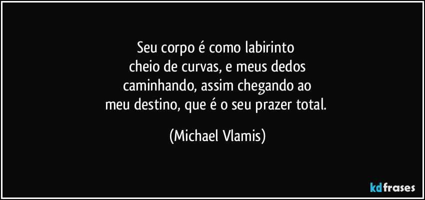 Seu corpo é como labirinto 
cheio de curvas, e meus dedos
caminhando, assim chegando ao
meu destino, que é o seu prazer total. (Michael Vlamis)