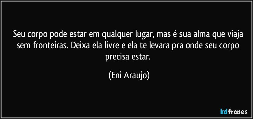 Seu corpo pode estar em qualquer lugar, mas é sua alma que viaja sem fronteiras. Deixa ela livre e ela te levara pra onde seu corpo precisa estar. (Eni Araujo)