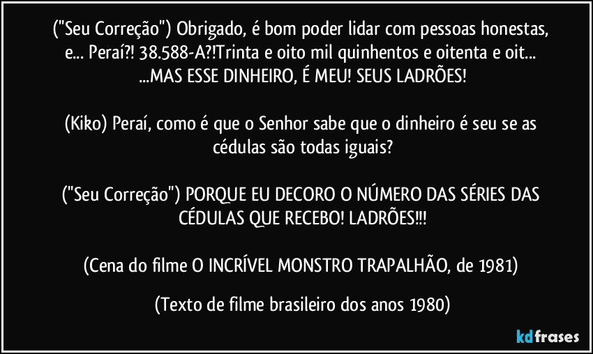 (''Seu Correção'') Obrigado, é bom poder lidar com pessoas honestas, e...  Peraí?! 38.588-A?!Trinta e oito mil quinhentos e oitenta e oit... ...MAS ESSE DINHEIRO, É MEU! SEUS LADRÕES!

(Kiko) Peraí, como é que o Senhor sabe que o dinheiro é seu se as cédulas são todas iguais?

(''Seu Correção'') PORQUE EU DECORO O NÚMERO DAS SÉRIES DAS CÉDULAS QUE RECEBO! LADRÕES!!!

(Cena do filme O INCRÍVEL MONSTRO TRAPALHÃO, de 1981) (Texto de filme brasileiro dos anos 1980)