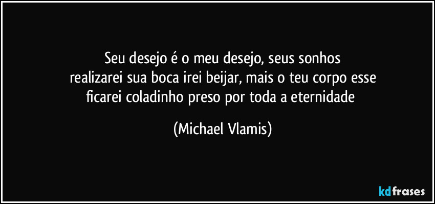 Seu desejo é o meu desejo, seus sonhos
realizarei sua boca irei beijar, mais o teu corpo esse
ficarei coladinho preso por toda a eternidade (Michael Vlamis)