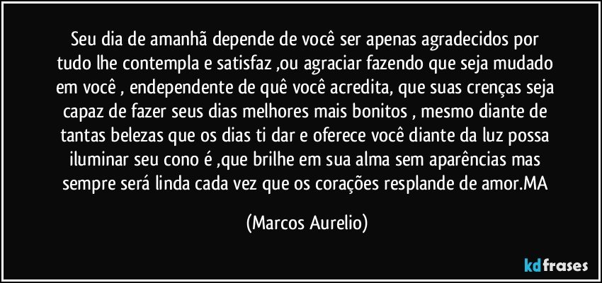 Seu dia de amanhã depende de  você ser apenas agradecidos por tudo lhe contempla e satisfaz ,ou agraciar fazendo que seja mudado em você , endependente de quê você  acredita, que suas crenças seja capaz de fazer seus  dias melhores mais bonitos  , mesmo diante de tantas  belezas que os dias ti dar e oferece você diante da luz possa iluminar seu cono é ,que brilhe em sua alma  sem aparências mas sempre será linda  cada vez que os corações resplande de amor.MA (Marcos Aurelio)