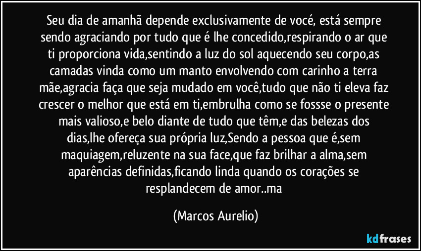 Seu dia de amanhã depende  exclusivamente de vocé, está sempre sendo agraciando por tudo que é lhe concedido,respirando o ar que ti proporciona vida,sentindo a luz do sol aquecendo seu corpo,as camadas vinda como um manto envolvendo com carinho a terra mãe,agracia faça que seja mudado em você,tudo que não ti eleva faz crescer o melhor que está em ti,embrulha como se fossse o presente mais  valioso,e belo diante de tudo que têm,e das belezas dos dias,lhe ofereça sua própria luz,Sendo a pessoa que é,sem maquiagem,reluzente na sua face,que faz brilhar a alma,sem aparências definidas,ficando linda quando os corações se resplandecem de amor..ma (Marcos Aurelio)