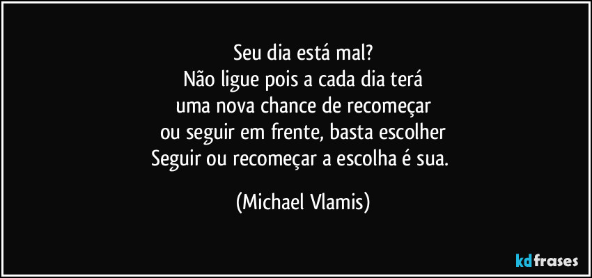 Seu dia está mal?
Não ligue pois a cada dia terá
uma nova chance de recomeçar
ou seguir em frente, basta escolher
Seguir ou recomeçar a escolha é sua. (Michael Vlamis)