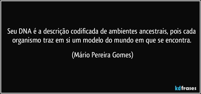 Seu DNA é a descrição codificada de ambientes ancestrais, pois cada organismo traz em si um modelo do mundo em que se encontra. (Mário Pereira Gomes)