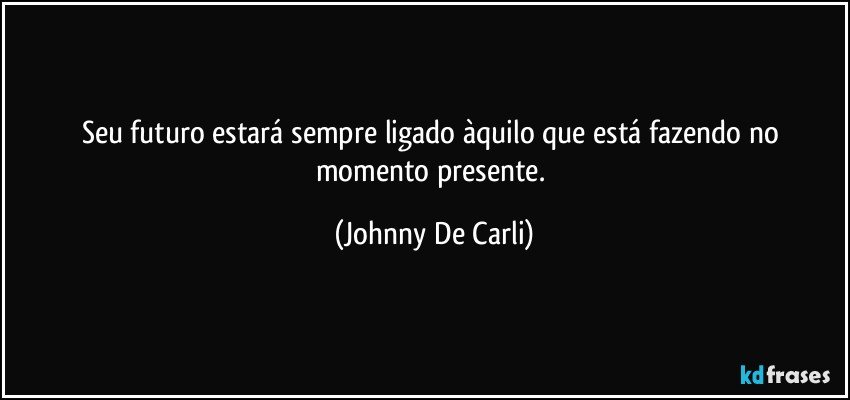 Seu futuro estará sempre ligado àquilo que está fazendo no momento presente. (Johnny De Carli)