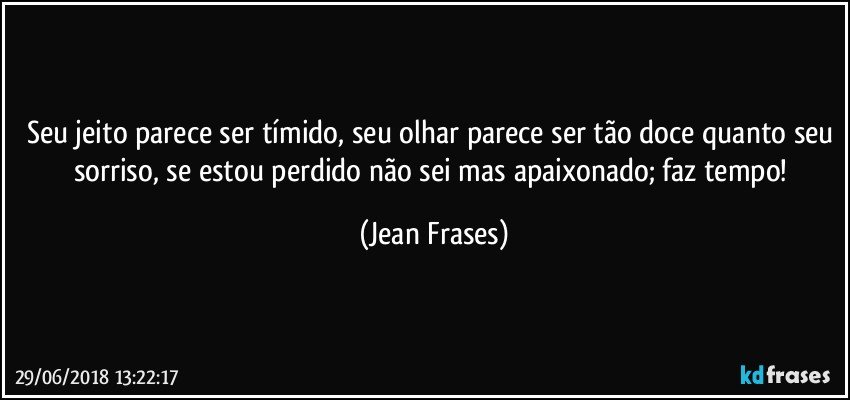 Seu jeito parece ser tímido, seu olhar parece ser tão doce quanto seu sorriso, se estou perdido não sei mas apaixonado; faz tempo! (Jean Frases)