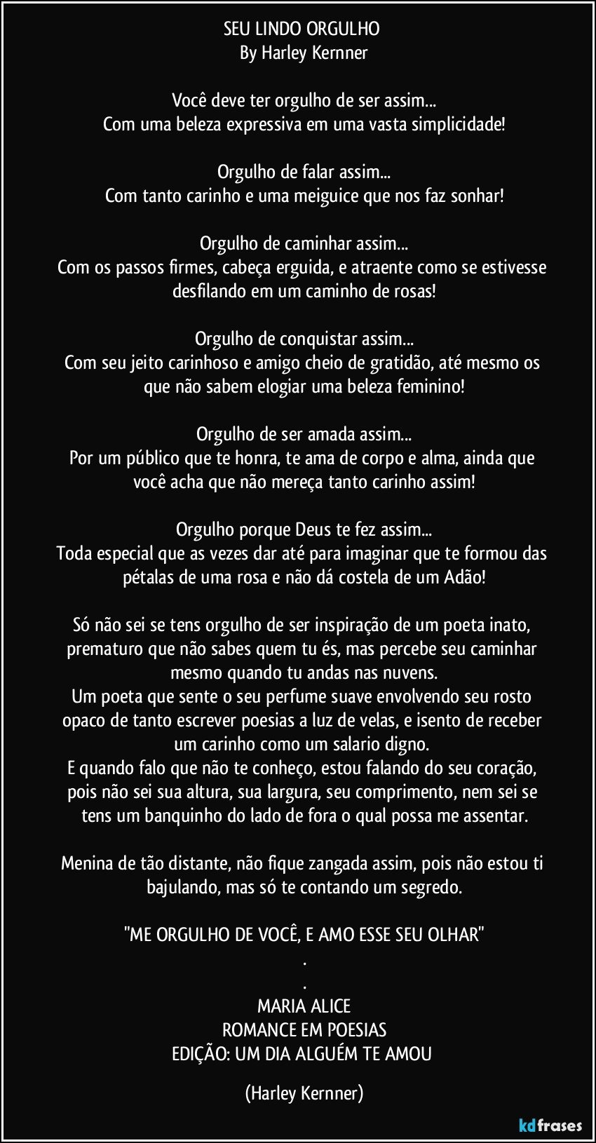 SEU LINDO ORGULHO 
By Harley Kernner

Você deve ter orgulho de ser assim...
Com uma beleza expressiva em uma vasta simplicidade!

Orgulho de falar assim...
Com tanto carinho e uma meiguice que nos faz sonhar!

Orgulho de caminhar assim...
Com os passos firmes, cabeça erguida, e atraente como se estivesse desfilando em um caminho de rosas!

Orgulho de conquistar assim...
Com seu jeito carinhoso e amigo cheio de gratidão, até mesmo os que não sabem elogiar uma beleza feminino!

Orgulho de ser amada assim...
Por um público que te honra, te ama de corpo e alma, ainda que você acha que não mereça tanto carinho assim!

Orgulho porque Deus te fez assim...
Toda especial que as vezes dar até para imaginar que te formou das pétalas de uma rosa e não dá costela de um Adão!

Só não sei se tens orgulho de ser inspiração de um poeta inato, prematuro que não sabes quem tu és, mas percebe seu caminhar mesmo quando tu andas nas nuvens.
Um poeta que sente o seu perfume suave envolvendo seu rosto opaco de tanto escrever poesias a luz de velas, e isento de receber um carinho como um salario digno. 
E quando falo que não te conheço, estou falando do seu coração, pois não sei sua altura, sua largura, seu comprimento, nem sei se tens um banquinho do lado de fora o qual possa me assentar.

Menina de tão distante, não fique zangada assim, pois não estou ti bajulando, mas só te contando um segredo.

"ME ORGULHO DE VOCÊ, E AMO ESSE SEU OLHAR"
.
.
MARIA ALICE
ROMANCE EM POESIAS
EDIÇÃO: UM DIA ALGUÉM TE AMOU (Harley Kernner)