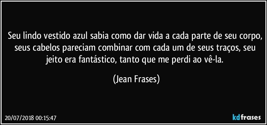 Seu lindo vestido azul sabia como dar vida a cada parte de seu corpo, seus cabelos pareciam combinar com cada um de seus traços, seu jeito era fantástico, tanto que me perdi ao vê-la. (Jean Frases)